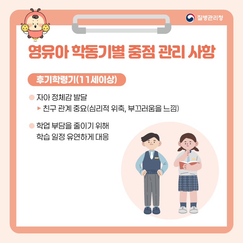 영유아 학동기별 중점 관리 사항 <후기 학령기(11세 이상)> - 자아 정체감 발달 -> 친구 관계 중요(심리적 위축, 부끄러움을 느낌) - 학업 부담을 줄이기 위해 학습 일정 유연하게 대응
