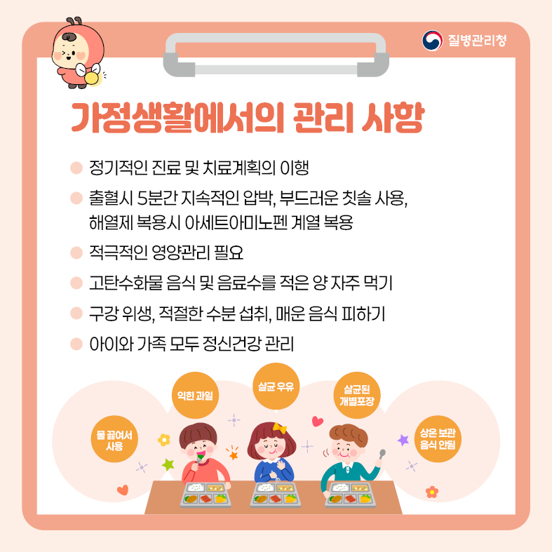 가정생활에서의 관리 사항 - 정기적인 진료 및 치료계획의 이행 - 출혈시 5분간 지속적인 압박, 부드러운 칫솔 사용, 해열제 복용시 아세트아미노펜 계열 복용 - 적극적인 영양관리 필요 - 고탄수화물 음식 및 음료수를 적은 양 자주 먹기 - 구강 위생, 적절한 수분 섭취, 매운 음식 피하기 - 아이와 가족 모두 정신건강 관리