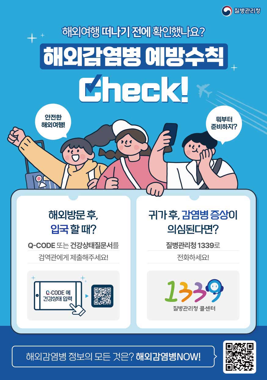 해외여행 떠나기 전에 확인했나요? 
														 해외감염병 예방수칙 Check ! 
														 안전한 해외여행 ! 
														 뭐부터 준비하지? 
														 해외방문 후, 입국 할 때?
														 Q-CODE 또는 건강상태질문서를 검역관에게 제출해주세요 !
														 Q-CODE에 건강상태 입력
														 귀가 후, 감염병 증상이 의심된다면?
														 질병관리청 1339로 전화하세요!
														 1339 질병관리청 콜센터
														 해외감염병 정보의 모든 것은? 해외감염병NOW! QR코드 : 해외감염병NOW로 링크 (http://해외감염병now.kr/ngs/oidnow/main.do)