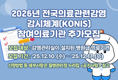 2026년 전국의료관련감염
감시체계(KONIS)
참여의료기관 추가모집
- 모집 대상 : 감염관리실이 설치된 병원급 의료기관
- 모집 기간 : ‘25.12.10.(수)∼‘25.12.17.(수) 
신청방법 등 세부사항은 질병관리청 누리집 <공지사항> 참고