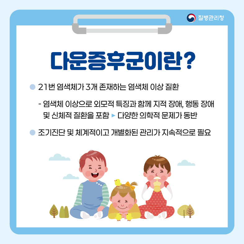 <다운증후군>
1. 다운증후군이란?
- 21번 염색체가 3개 존재하는 염색체 이상 질환
  : 염색체 이상으로 외모적 특징과 함께 지적 장애, 행동 장애 및 신체적 질환을 포함 ▶ 다양한 의학적 문제가 동반
- 조기진단 및 체계적이고 개별화된 관리가 지속적으로 필요