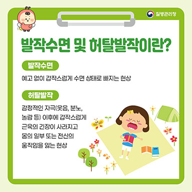 발작수면 및 허탈발작이란?
<발작수면>
- 예고 없이 갑작스럽게 수면 상태로 빠지는 현상
<허탈발작>
- 감정적인 자극(웃음, 분노, 놀람 등) 이후에 갑작스럽게 근육의 긴장이 사라지고 몸의 일부 또는 전신의 
움직임을 잃는 현상